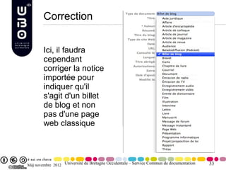 Correction


        Ici, il faudra
        cependant
        corriger la notice
        importée pour
        indiquer qu'il
        s'agit d'un billet
        de blog et non
        pas d'une page
        web classique



Màj novembre 2012 Université de Bretagne Occidentale – Service Commun de documentation   33
 