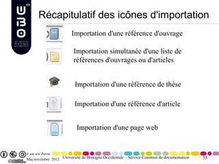 Récapitulatif des icônes d'importation
                       Importation d'une référence d'ouvrage

                        Importation simultanée d'une liste de
                        références d'ouvrages ou d'articles


                         Importation d'une référence de thèse

                         Importation d'une référence d'article


                          Importation d'une page web



Màj novembre 2012 Université de Bretagne Occidentale – Service Commun de documentation   35
 