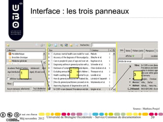 Interface : les trois panneaux




1 : L a bibliothèque (possibilité d’organiser en dossiers et sous-dossier,
2 : Liste des notices du dossier sélectionné,
3 : La fiche de l’élément (article, ouvrage, page Internet etc.) sélectionné.
                                                                                      Source : Mathieu Poujol


      Màj novembre 2012 Université de Bretagne Occidentale – Service Commun de documentation         39
 
