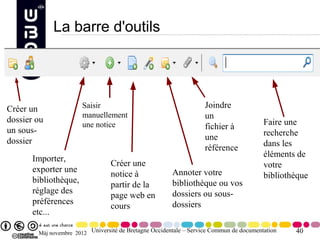 La barre d'outils




Créer un               Saisir                                       Joindre
                       manuellement                                 un
dossier ou                                                                               Faire une
                       une notice                                   fichier à
un sous-                                                                                 recherche
dossier                                                             une
                                                                    référence            dans les
                                                                                         éléments de
       Importer,
                                  Créer une                                              votre
       exporter une                                     Annoter votre
                                  notice à                                               bibliothèque
       bibliothèque,                                    bibliothèque ou vos
                                  partir de la
       réglage des                                      dossiers ou sous-
                                  page web en
       préférences                                      dossiers
                                  cours
       etc...

        Màj novembre 2012 Université de Bretagne Occidentale – Service Commun de documentation   40
 