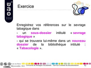 Exercice



       Enregistrez vos références sur le sevrage
       tabagique dans
       - un sous-dossier intitulé « sevrage
       tabagique »
       - qui se trouvera lui-même dans un nouveau
       dossier de la bibliothèque intitulé :
       « Tabacologie ».




Màj novembre 2012 Université de Bretagne Occidentale – Service Commun de documentation   42
 