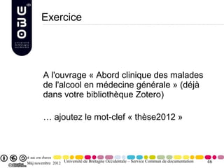 Exercice




        A l'ouvrage « Abord clinique des malades
        de l'alcool en médecine générale » (déjà
        dans votre bibliothèque Zotero)

        … ajoutez le mot-clef « thèse2012 »




Màj novembre 2012 Université de Bretagne Occidentale – Service Commun de documentation   46
 