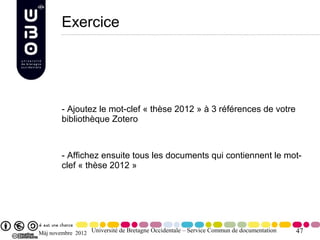 Exercice




        - Ajoutez le mot-clef « thèse 2012 » à 3 références de votre
        bibliothèque Zotero



        - Affichez ensuite tous les documents qui contiennent le mot-
        clef « thèse 2012 »




Màj novembre 2012 Université de Bretagne Occidentale – Service Commun de documentation   47
 