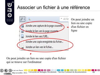 Associer un fichier à une référence

                                                                        On peut joindre un
                                                                        lien ou une copie
                                                                        d'un fichier en
                                                                        ligne




On peut joindre un lien ou une copie d'un fichier
qui se trouve sur l'ordinateur


    Màj novembre 2012 Université de Bretagne Occidentale – Service Commun de documentation   49
 