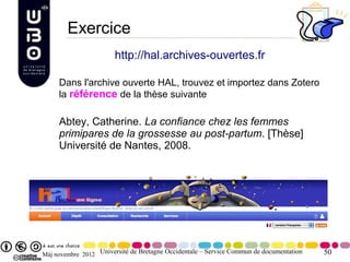 Exercice
                       http://hal.archives-ouvertes.fr

     Dans l'archive ouverte HAL, trouvez et importez dans Zotero
     la référence de la thèse suivante

     Abtey, Catherine. La confiance chez les femmes
     primipares de la grossesse au post-partum. [Thèse]
     Université de Nantes, 2008.




Màj novembre 2012 Université de Bretagne Occidentale – Service Commun de documentation   50
 