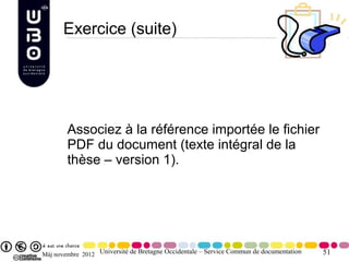 Exercice (suite)




        Associez à la référence importée le fichier
        PDF du document (texte intégral de la
        thèse – version 1).




Màj novembre 2012 Université de Bretagne Occidentale – Service Commun de documentation   51
 