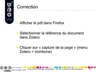Correction


         Afficher le pdf dans Firefox

         Sélectionner la référence du document
         dans Zotero

         Cliquer sur « capture de la page » (menu
         Zotero > trombone)



Màj novembre 2012 Université de Bretagne Occidentale – Service Commun de documentation   52
 