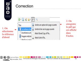 Correction


                                                                                       2. On
                                                                                       enregistre
                                                                                       le pdf qui
1. On
                                                                                       est affiché
sélectionne
                                                                                       dans
la référence
                                                                                       Firefox
d'abord




       Màj novembre 2012 Université de Bretagne Occidentale – Service Commun de documentation   53
 