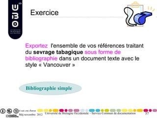 Exercice



    Exportez l'ensemble de vos références traitant
    du sevrage tabagique sous forme de
    bibliographie dans un document texte avec le
    style « Vancouver »



    Bibliographie simple



Màj novembre 2012 Université de Bretagne Occidentale – Service Commun de documentation   57
 