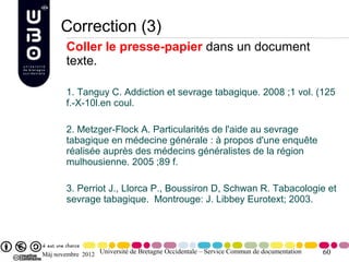 Correction (3)
        Coller le presse-papier dans un document
        texte.

        1. Tanguy C. Addiction et sevrage tabagique. 2008 ;1 vol. (125
        f.-X-10l.en coul.

        2. Metzger-Flock A. Particularités de l'aide au sevrage
        tabagique en médecine générale : à propos d'une enquête
        réalisée auprès des médecins généralistes de la région
        mulhousienne. 2005 ;89 f.

        3. Perriot J., Llorca P., Boussiron D, Schwan R. Tabacologie et
        sevrage tabagique. Montrouge: J. Libbey Eurotext; 2003.




Màj novembre 2012 Université de Bretagne Occidentale – Service Commun de documentation   60
 