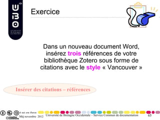 Exercice



                 Dans un nouveau document Word,
                   insérez trois références de votre
                 bibliothèque Zotero sous forme de
                citations avec le style « Vancouver »


Insérer des citations – références



 Màj novembre 2012 Université de Bretagne Occidentale – Service Commun de documentation   65
 