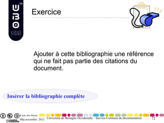 Exercice




              Ajouter à cette bibliographie une référence
              qui ne fait pas partie des citations du
              document.



Insérer la bibliographie complète



     Màj novembre 2012 Université de Bretagne Occidentale – Service Commun de documentation   72
 
