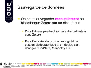Sauvegarde de données

            On peut sauvegarder manuellement sa
            bibliothèque Zotero sur un disque dur

                 Pour l'utiliser plus tard sur un autre ordinateur
                 avec Zotero

                 Pour l'importer dans un autre logiciel de
                 gestion bibliographique si on décide d'en
                 changer : EndNote, Mendeley etc




Màj novembre 2012 Université de Bretagne Occidentale – Service Commun de documentation   79
 
