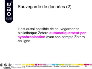 Sauvegarde de données (2)




        Il est aussi possible de sauvegarder sa
        bibliothèque Zotero automatiquement par
        synchronisation avec son compte Zotero
        en ligne.




Màj novembre 2012 Université de Bretagne Occidentale – Service Commun de documentation   80
 