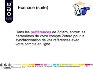 Exercice (suite)




     Dans les préférences de Zotero, entrez les
     paramètres de votre compte Zotero pour la
     synchronisation de vos références avec
     votre compte en ligne




Màj novembre 2012 Université de Bretagne Occidentale – Service Commun de documentation   82
 