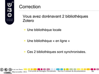 Correction

            Vous avez dorénavant 2 bibliothèques
            Zotero

                 Une bibliothèque locale


                 Une bibliothèque « en ligne »


                 Ces 2 bibliothèques sont synchronisées.




Màj novembre 2012 Université de Bretagne Occidentale – Service Commun de documentation   86
 