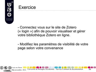 Exercice



       - Connectez vous sur le site de Zotero
       (« login ») afin de pouvoir visualiser et gérer
       votre bibliothèque Zotero en ligne.

       - Modifiez les paramètres de visibilité de votre
       page selon votre convenance




Màj novembre 2012 Université de Bretagne Occidentale – Service Commun de documentation   88
 