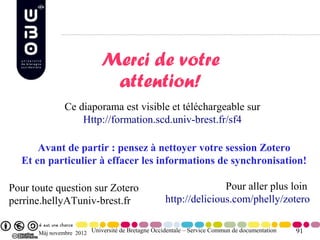 Merci de votre
                             attention!
               Ce diaporama est visible et téléchargeable sur
                   Http://formation.scd.univ-brest.fr/sf4

      Avant de partir : pensez à nettoyer votre session Zotero
  Et en particulier à effacer les informations de synchronisation!

Pour toute question sur Zotero                                    Pour aller plus loin
perrine.hellyATuniv-brest.fr                       http://delicious.com/phelly/zotero


      Màj novembre 2012 Université de Bretagne Occidentale – Service Commun de documentation   91
 