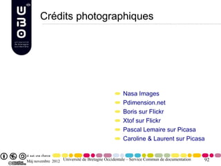 Crédits photographiques




                                                  Nasa Images
                                                  Pdimension.net
                                                  Boris sur Flickr
                                                  Xtof sur Flickr
                                                  Pascal Lemaire sur Picasa
                                                  Caroline & Laurent sur Picasa


Màj novembre 2012 Université de Bretagne Occidentale – Service Commun de documentation   92
 