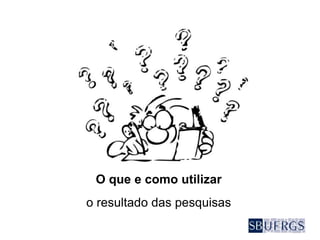 O que e como utilizar
o resultado das pesquisas
 