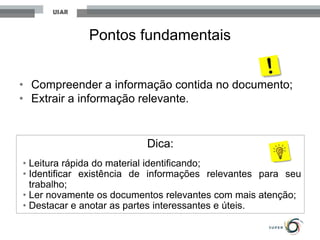 Pontos fundamentais
• Compreender a informação contida no documento;
• Extrair a informação relevante.
Dica:
• Leitura rápida do material identificando;
• Identificar existência de informações relevantes para seu
trabalho;
• Ler novamente os documentos relevantes com mais atenção;
• Destacar e anotar as partes interessantes e úteis.
 