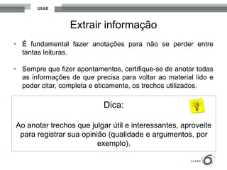 Extrair informação
• É fundamental fazer anotações para não se perder entre
tantas leituras.
• Sempre que fizer apontamentos, certifique-se de anotar todas
as informações de que precisa para voltar ao material lido e
poder citar, completa e eticamente, os trechos utilizados.
Dica:
Ao anotar trechos que julgar útil e interessantes, aproveite
para registrar sua opinião (qualidade e argumentos, por
exemplo).
 