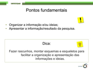 Pontos fundamentais
• Organizar a informação e/ou ideias;
• Apresentar a informação/resultado da pesquisa.
Dica:
Fazer rascunhos, montar esquemas e esqueletos para
facilitar a organização e apresentação das
informações e ideias.
 