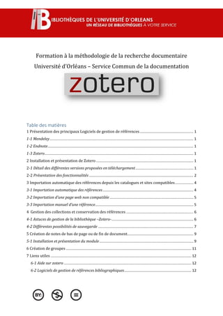 Formation à la méthodologie de la recherche documentaire
Université d’Orléans – Service Commun de la documentation
Table des matières
1 Présentation des principaux Logiciels de gestion de références.................................................... 1
1-1 Mendeley........................................................................................................................................... 1
1-2 Endnote............................................................................................................................................. 1
1-3 Zotero................................................................................................................................................ 1
2 Installation et présentation de Zotero .............................................................................................. 1
2-1 Détail des différentes versions proposées en téléchargement........................................................ 1
2-2 Présentation des fonctionnalités..................................................................................................... 2
3 Importation automatique des références depuis les catalogues et sites compatibles.................. 4
3-1 Importation automatique des références........................................................................................ 4
3-2 Importation d’une page web non compatible................................................................................. 5
3-3 Importation manuel d’une référence............................................................................................... 5
4 Gestion des collections et conservation des références ................................................................. 6
4-1 Astuces de gestion de la bibliothèque –Zotero-............................................................................... 6
4-2 Différentes possibilités de sauvegarde ............................................................................................ 7
5 Création de notes de bas de page ou de fin de document................................................................ 9
5-1 Installation et présentation du module........................................................................................... 9
6 Création de groupes ......................................................................................................................... 11
7 Liens utiles ........................................................................................................................................ 12
6-1 Aide sur zotero ........................................................................................................................... 12
6-2 Logiciels de gestion de références bibliographiques................................................................. 12
 