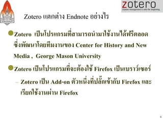 Zotero แตกตาง Endnote อยางไร/
l Zotero เปนโปรแกรมที่สามารถนำมาใชงานไดฟรีตลอด
  ซึ่งพัฒนาโดยทีมงานของ Center for History and New
  Media , George Mason University-
l Zotero เปนโปรแกรมที่จะตองใช Firefox เปนเบราวเซอร -
   – Zotero เปน Add-on ตัวหนึ่งที่ปลั๊กเขากับ Firefox และ
      เรียกใชงานผาน Firefox -

                                                              4
 