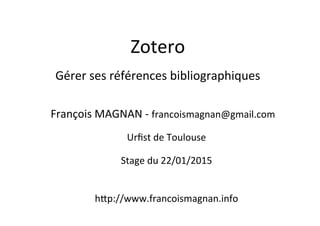 Zotero	
  
	
  
Gérer	
  ses	
  références	
  bibliographiques	
  	
  
François	
  MAGNAN	
  -­‐	
  francoismagnan@gmail.com	
  
	
  
Urﬁst	
  de	
  Toulouse	
  
	
  
Stage	
  du	
  22/01/2015	
  
	
  
	
  
hIp://www.francoismagnan.info	
  
	
  
 