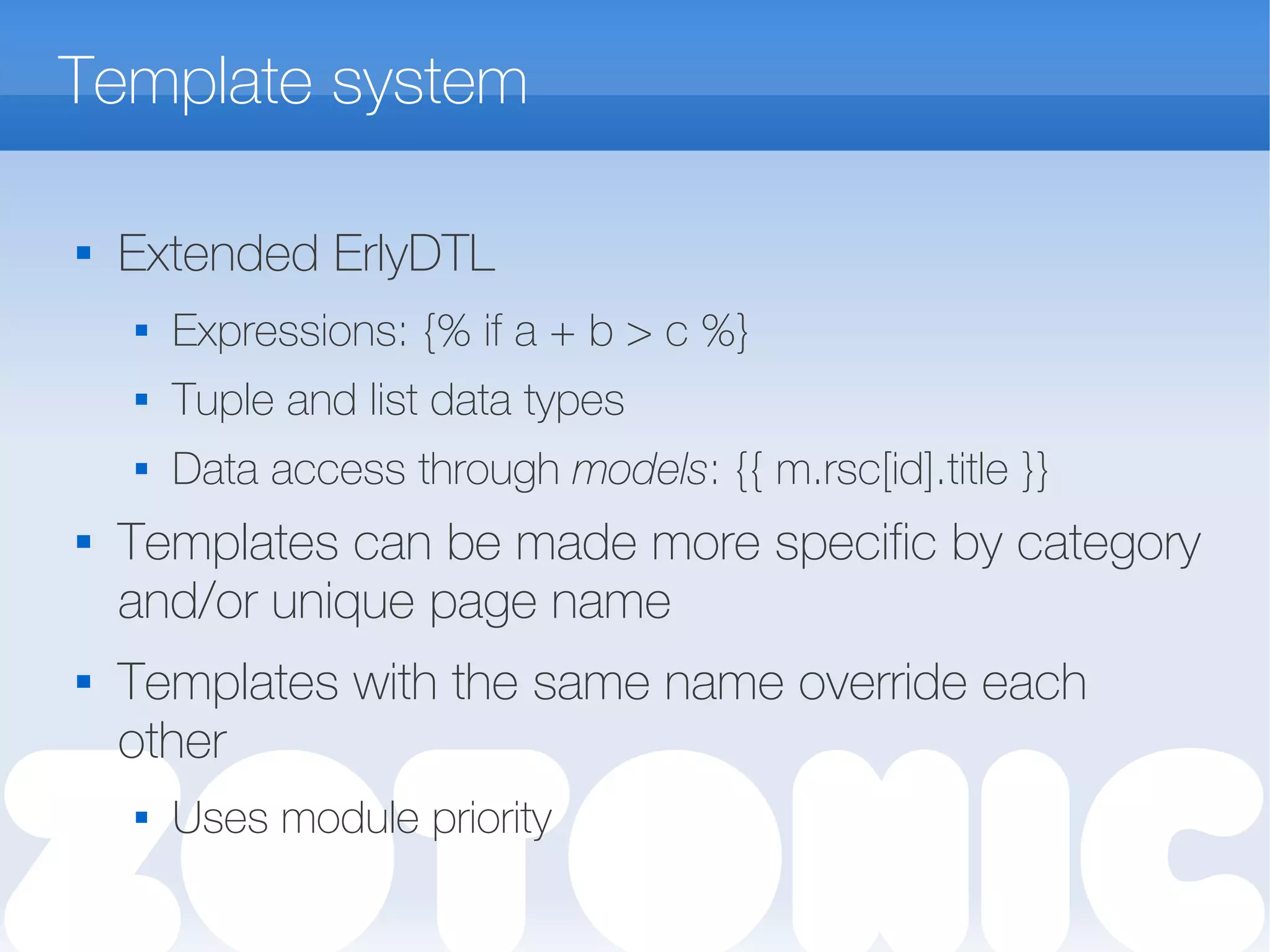Template system

Extended ErlyDTL
 Expressions: {% if a + b > c %}
 Tuple and list data types
 Data access through models: {{ m.rsc[id].title }}

Templates can be made more specific by category
and/or unique page name
 Templates with the same name override each
other
 Uses module priority
 