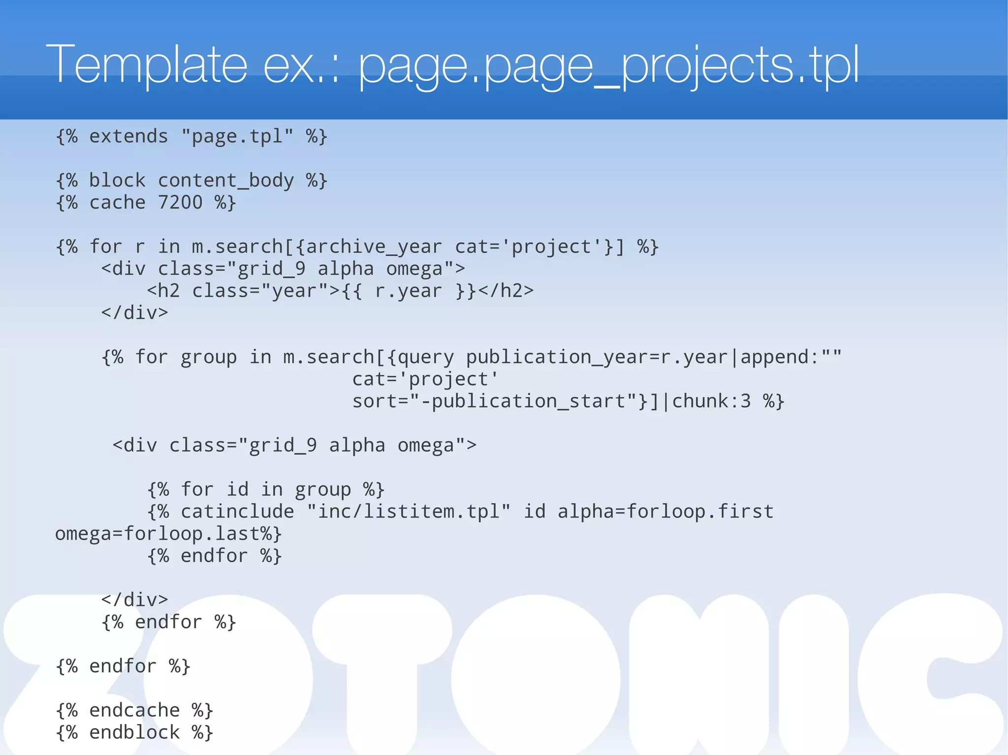 Template ex.: page.page_projects.tpl
{% extends "page.tpl" %}
{% block content_body %}
{% cache 7200 %}
{% for r in m.search[{archive_year cat='project'}] %}
<div class="grid_9 alpha omega">
<h2 class="year">{{ r.year }}</h2>
</div>
{% for group in m.search[{query publication_year=r.year|append:""
cat='project'
sort="-publication_start"}]|chunk:3 %}
<div class="grid_9 alpha omega">
{% for id in group %}
{% catinclude "inc/listitem.tpl" id alpha=forloop.first
omega=forloop.last%}
{% endfor %}
</div>
{% endfor %}
{% endfor %}
{% endcache %}
{% endblock %}
 