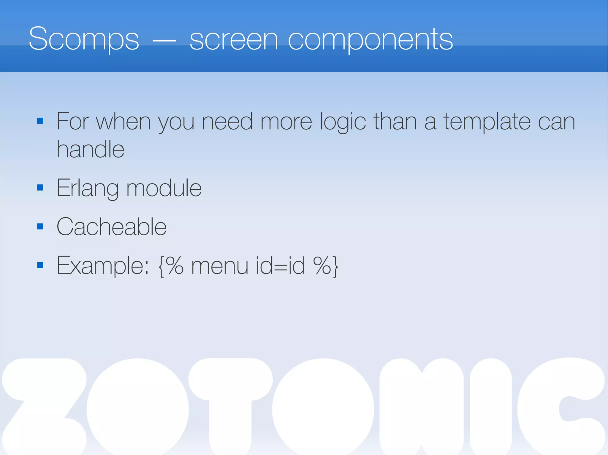 Scomps — screen components

For when you need more logic than a template can
handle
 Erlang module
 Cacheable
 Example: {% menu id=id %}
 