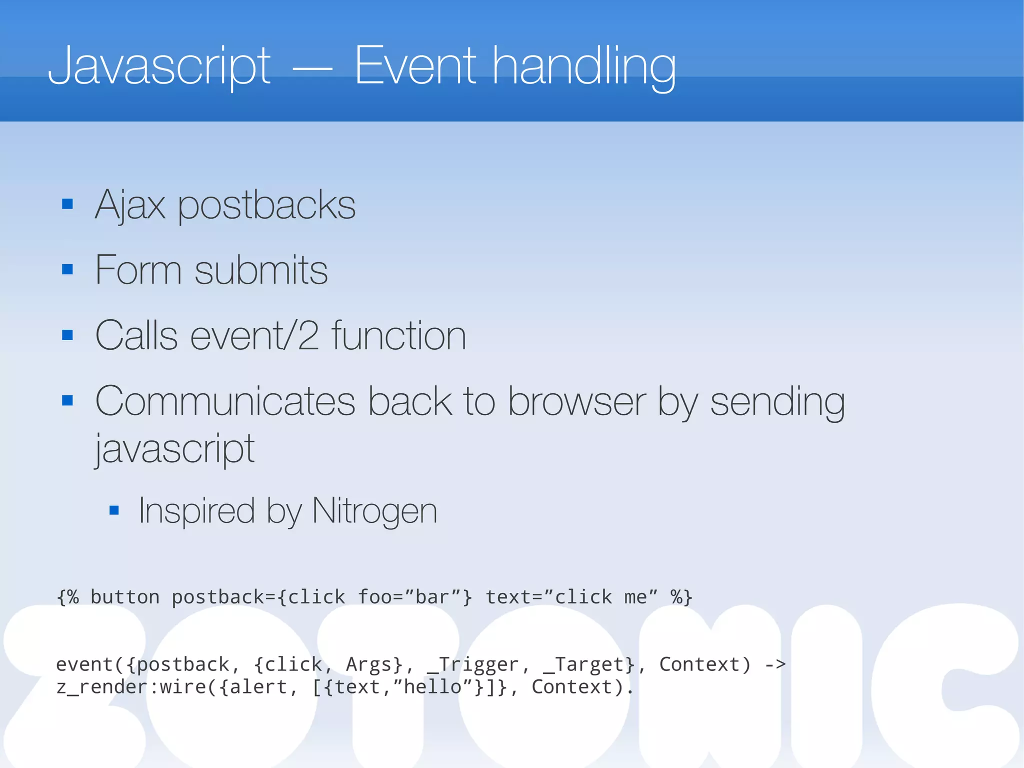 Javascript — Event handling

Ajax postbacks
 Form submits

Calls event/2 function
 Communicates back to browser by sending
javascript
 Inspired by Nitrogen
{% button postback={click foo=”bar”} text=”click me” %}
event({postback, {click, Args}, _Trigger, _Target}, Context) ->
z_render:wire({alert, [{text,”hello”}]}, Context).
 
