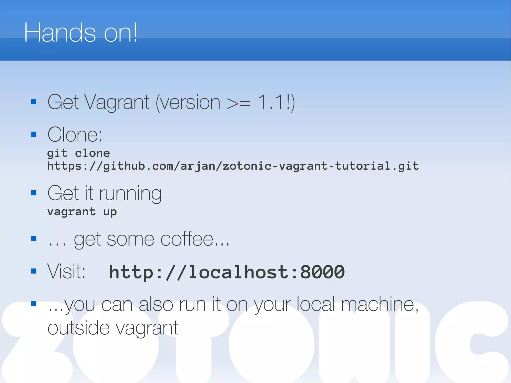 Hands on!

Get Vagrant (version >= 1.1!)
 Clone:
git clone
https://github.com/arjan/zotonic-vagrant-tutorial.git
 Get it running
vagrant up
 … get some coffee...
 Visit: http://localhost:8000
 ...you can also run it on your local machine,
outside vagrant
 