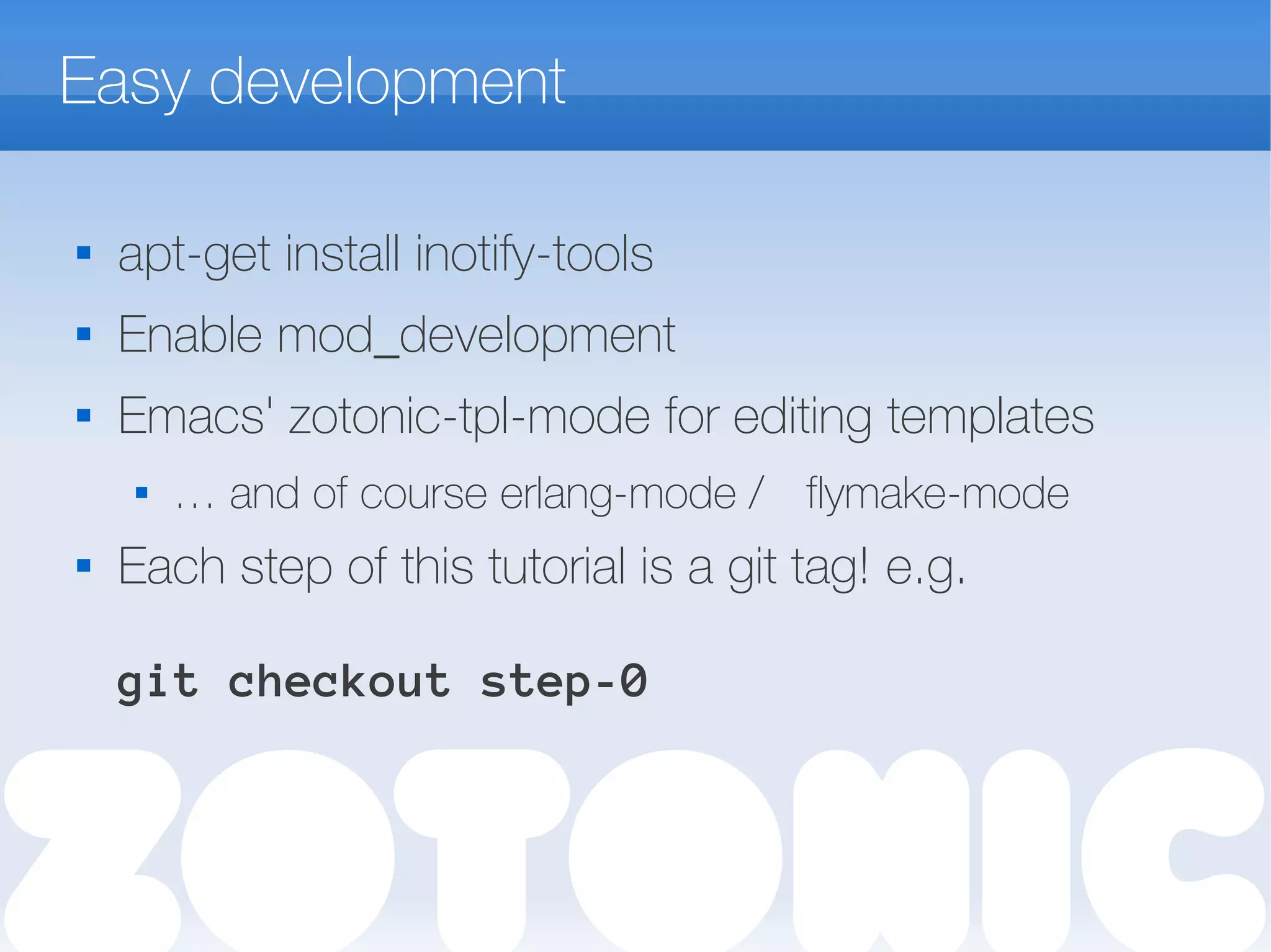 Easy development

apt-get install inotify-tools
 Enable mod_development

Emacs' zotonic-tpl-mode for editing templates
 … and of course erlang-mode / flymake-mode

Each step of this tutorial is a git tag! e.g.
git checkout step-0
 