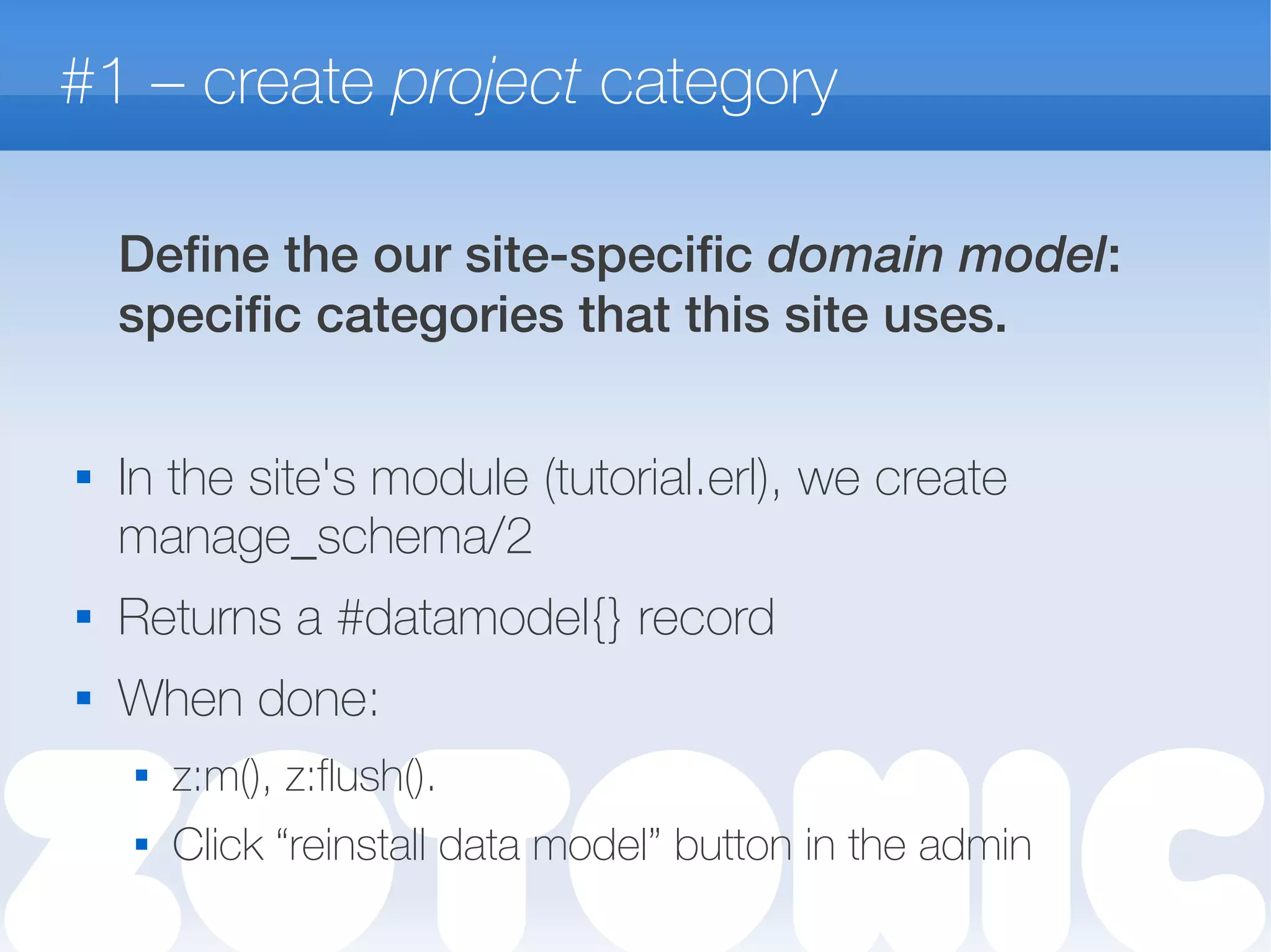 #1 – create project category
Define the our site-specific domain model:
specific categories that this site uses.

In the site's module (tutorial.erl), we create
manage_schema/2
 Returns a #datamodel{} record
 When done:
 z:m(), z:flush().
 Click “reinstall data model” button in the admin
 