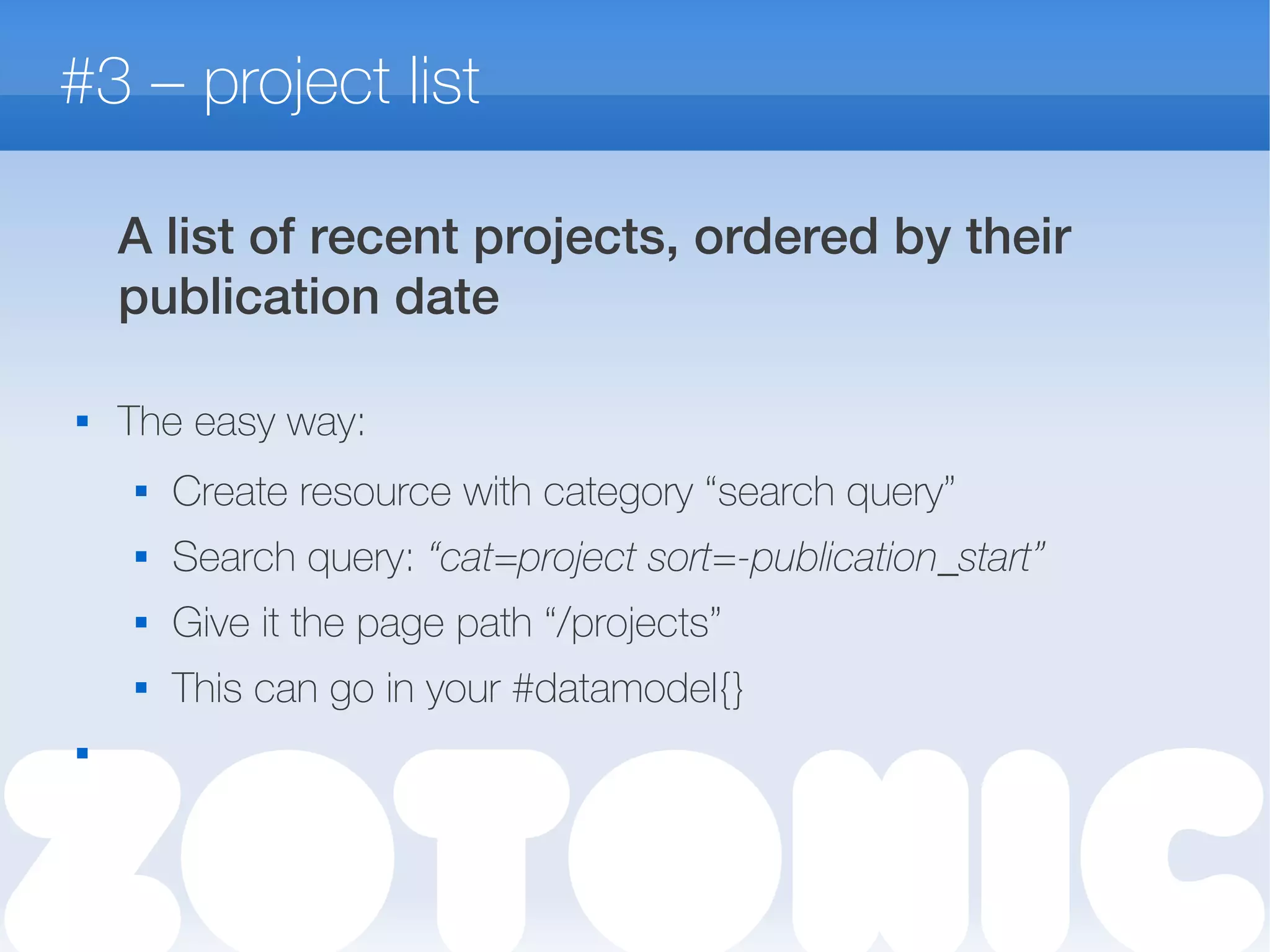 #3 – project list
A list of recent projects, ordered by their
publication date
 The easy way:
 Create resource with category “search query”
 Search query: “cat=project sort=-publication_start”
 Give it the page path “/projects”
 This can go in your #datamodel{}

 