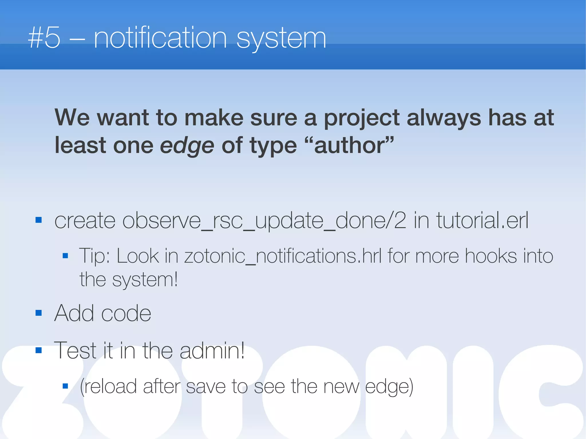 #5 – notification system
We want to make sure a project always has at
least one edge of type “author”

create observe_rsc_update_done/2 in tutorial.erl
 Tip: Look in zotonic_notifications.hrl for more hooks into
the system!

Add code
 Test it in the admin!
 (reload after save to see the new edge)
 