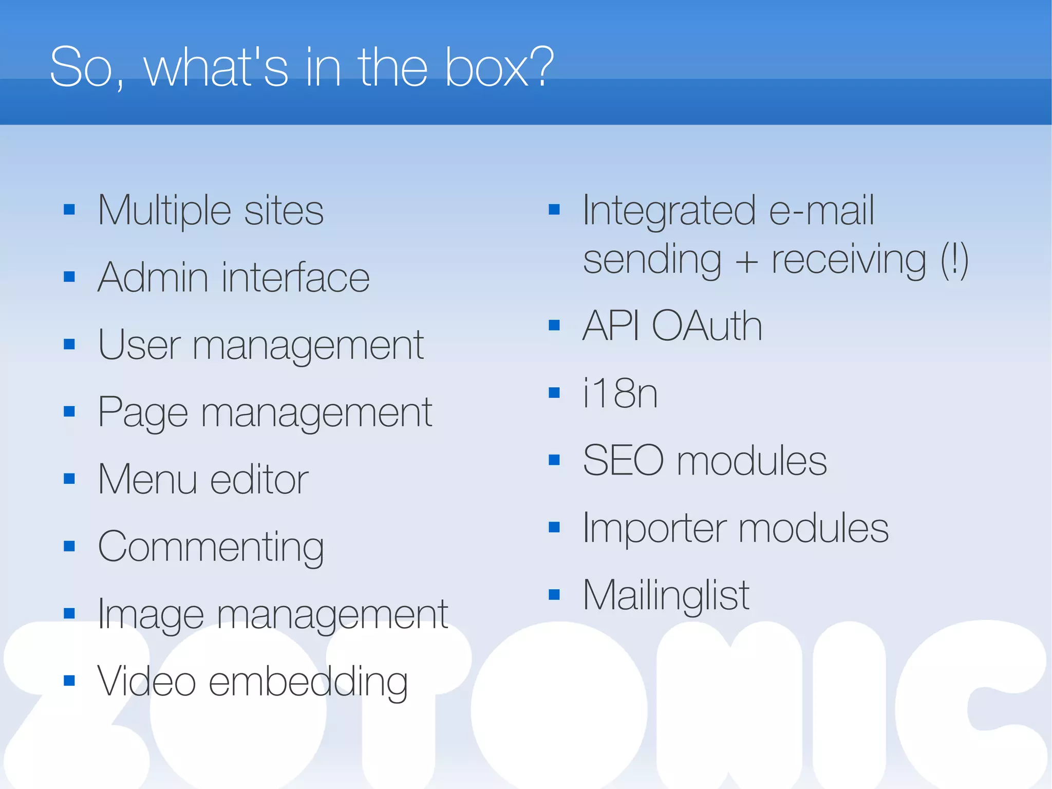 So, what's in the box?

Multiple sites
 Admin interface

User management
 Page management

Menu editor
 Commenting
 Image management
 Video embedding

Integrated e-mail
sending + receiving (!)
 API OAuth
 i18n
 SEO modules
 Importer modules
 Mailinglist
 