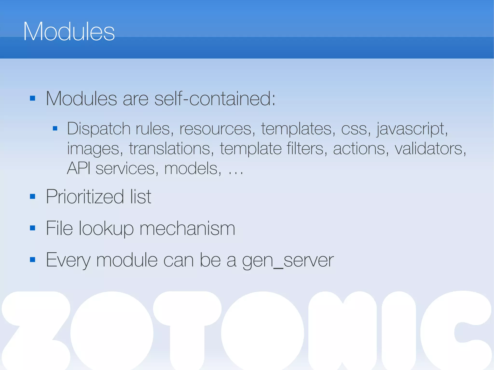 Modules

Modules are self-contained:
 Dispatch rules, resources, templates, css, javascript,
images, translations, template filters, actions, validators,
API services, models, …
 Prioritized list
 File lookup mechanism
 Every module can be a gen_server
 