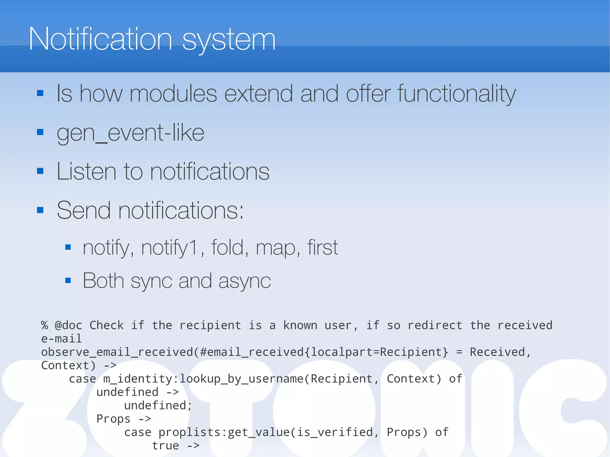 Notification system
 Is how modules extend and offer functionality
 gen_event-like
 Listen to notifications
 Send notifications:
 notify, notify1, fold, map, first
 Both sync and async
% @doc Check if the recipient is a known user, if so redirect the received
e-mail
observe_email_received(#email_received{localpart=Recipient} = Received,
Context) ->
case m_identity:lookup_by_username(Recipient, Context) of
undefined ->
undefined;
Props ->
case proplists:get_value(is_verified, Props) of
true ->
 