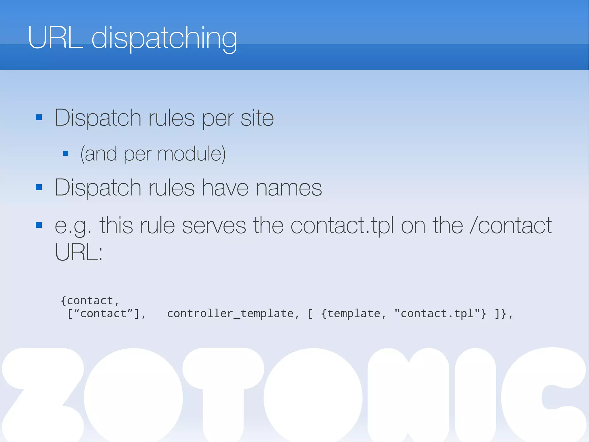 URL dispatching

Dispatch rules per site
 (and per module)

Dispatch rules have names
 e.g. this rule serves the contact.tpl on the /contact
URL:
{contact,
[“contact”], controller_template, [ {template, "contact.tpl"} ]},
 