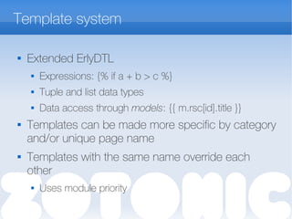 Template system

Extended ErlyDTL
 Expressions: {% if a + b > c %}
 Tuple and list data types
 Data access through models: {{ m.rsc[id].title }}

Templates can be made more specific by category
and/or unique page name
 Templates with the same name override each
other
 Uses module priority
 