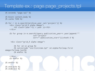 Template ex.: page.page_projects.tpl
{% extends "page.tpl" %}
{% block content_body %}
{% cache 7200 %}
{% for r in m.search[{archive_year cat='project'}] %}
<div class="grid_9 alpha omega">
<h2 class="year">{{ r.year }}</h2>
</div>
{% for group in m.search[{query publication_year=r.year|append:""
cat='project'
sort="-publication_start"}]|chunk:3 %}
<div class="grid_9 alpha omega">
{% for id in group %}
{% catinclude "inc/listitem.tpl" id alpha=forloop.first
omega=forloop.last%}
{% endfor %}
</div>
{% endfor %}
{% endfor %}
{% endcache %}
{% endblock %}
 