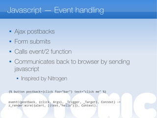 Javascript — Event handling

Ajax postbacks
 Form submits

Calls event/2 function
 Communicates back to browser by sending
javascript
 Inspired by Nitrogen
{% button postback={click foo=”bar”} text=”click me” %}
event({postback, {click, Args}, _Trigger, _Target}, Context) ->
z_render:wire({alert, [{text,”hello”}]}, Context).
 