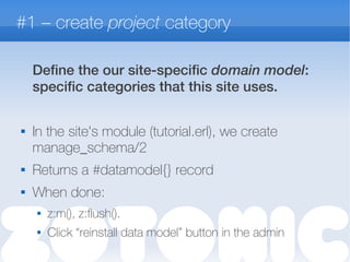 #1 – create project category
Define the our site-specific domain model:
specific categories that this site uses.

In the site's module (tutorial.erl), we create
manage_schema/2
 Returns a #datamodel{} record
 When done:
 z:m(), z:flush().
 Click “reinstall data model” button in the admin
 