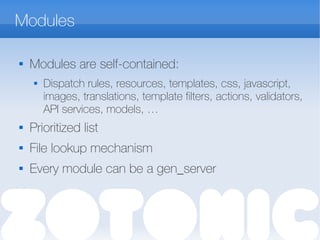 Modules

Modules are self-contained:
 Dispatch rules, resources, templates, css, javascript,
images, translations, template filters, actions, validators,
API services, models, …
 Prioritized list
 File lookup mechanism
 Every module can be a gen_server
 