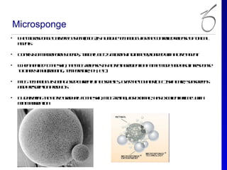 Microsponge
•   T e icop n e e ey ytm( D )is u iq e e h o g f te o t ldrl s o tp a
     h M rs o g D l r S s
                  iv     e M S a n u tc n l yo h c nr l e ae fo ic l
                                             o   r      oe e
    aet
     g ns

•   C nis o m co oo s e d , t ic l 1 - 5m rn ind m trl d dwha te g n
     o s t f arp ru b a s y ay 02 ico s ia ee, o e it civ a e t
         s                   p l                      a

•   W e a p dt te k , te D rl ss s civ in rd n o a im m d a da oinrs o s
     h n p l o h sin h M S e ae it ate ge ie t n t e o e n l
            ie               e                                s   ep ne
    t oh r t u (u b g tm eaue p , ec
    o te s lrb in , e p rtr, H t)
           im i

•   M Stc n l y b in ue c r nlinc s eic, oe- h - o ne ( T )sincr, snce n
     D e h o g is e g sd ur t
            o              e y om ts vr ec u trO C k ae u sre s
                                            t
    a dpecipio po u t
     n rsr tn rd cs

•   B d lein te civ ga u l t te k , M Srto f ea p , h s xee t f a y it
     y e rg h a te rd ay o h sin D - ein lo xm l a ecln eic c wh
        iv               l                , r    e        l   f
    m im lr tn
     in air aio
           it
 