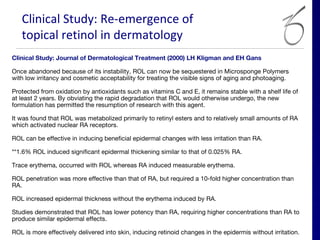 Clinical Study: Re-emergence of
   topical retinol in dermatology
Clinical Study: Journal of Dermatological Treatment (2000) LH Kligman and EH Gans

Once abandoned because of its instability, ROL can now be sequestered in Microsponge Polymers
with low irritancy and cosmetic acceptability for treating the visible signs of aging and photoaging.
 
Protected from oxidation by antioxidants such as vitamins C and E, it remains stable with a shelf life of
at least 2 years. By obviating the rapid degradation that ROL would otherwise undergo, the new
formulation has permitted the resumption of research with this agent.
 
It was found that ROL was metabolized primarily to retinyl esters and to relatively small amounts of RA
which activated nuclear RA receptors.
 
ROL can be effective in inducing beneficial epidermal changes with less irritation than RA.
 
**1.6% ROL induced significant epidermal thickening similar to that of 0.025% RA.
 
Trace erythema, occurred with ROL whereas RA induced measurable erythema.
 
ROL penetration was more effective than that of RA, but required a 10-fold higher concentration than
RA.
 
ROL increased epidermal thickness without the erythema induced by RA.
 
Studies demonstrated that ROL has lower potency than RA, requiring higher concentrations than RA to
produce similar epidermal effects.
 
ROL is more effectively delivered into skin, inducing retinoid changes in the epidermis without irritation.
 